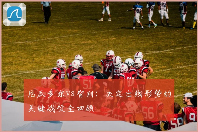 厄瓜多尔vs智利：决定出线形势的关键战役全回顾