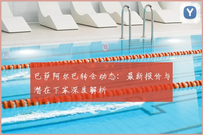 巴萨阿尔巴转会动态:最新报价与潜在下家深度解析