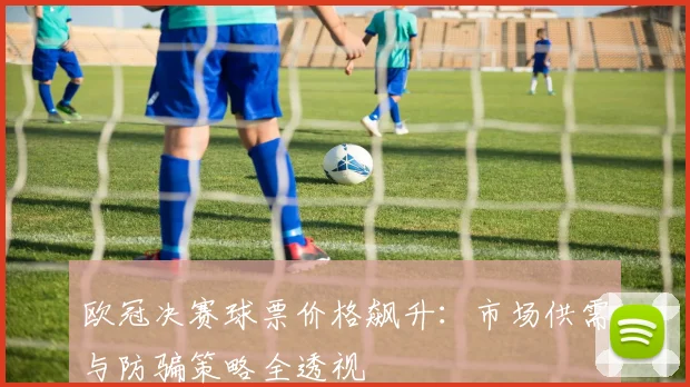 欧冠决赛球票价格飙升:市场供需与防骗策略全透视