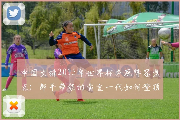 中国女排2015年世界杯夺冠阵容盘点：郎平带领的黄金一代如何登顶