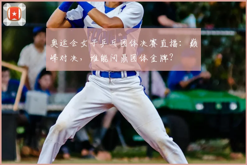 奥运会女子乒乓团体决赛直播：巅峰对决，谁能问鼎团体金牌？