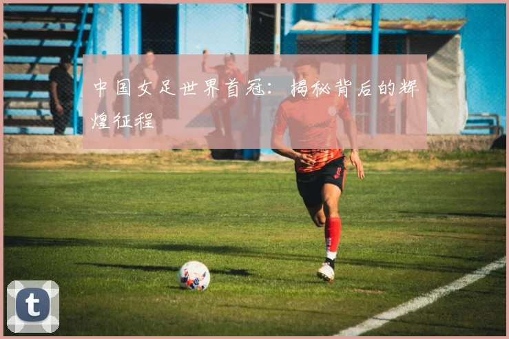 中国女足世界首冠：揭秘背后的辉煌征程