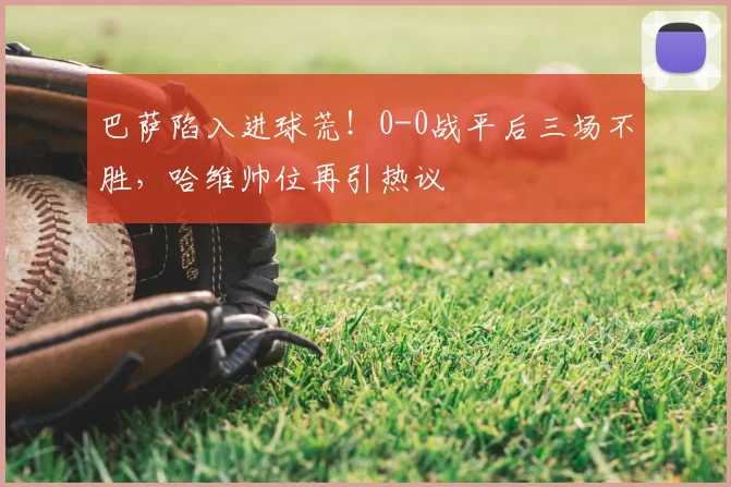 巴萨陷入进球荒!0-0战平后三场不胜,哈维帅位再引热议