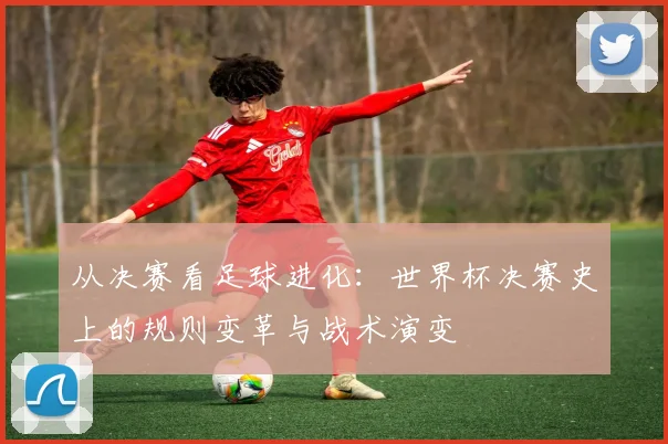 从决赛看足球进化：世界杯决赛史上的规则变革与战术演变