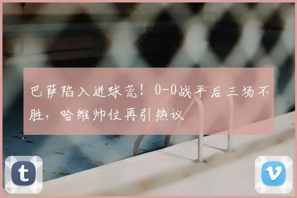 巴萨陷入进球荒!0-0战平后三场不胜,哈维帅位再引热议