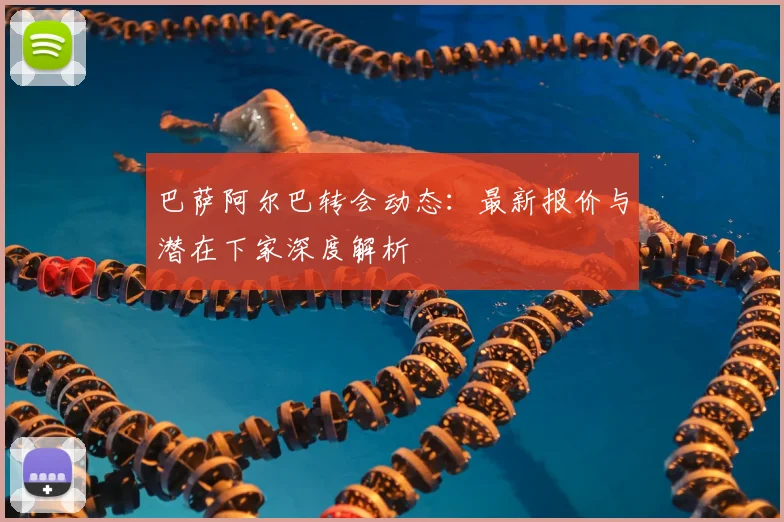 巴萨阿尔巴转会动态:最新报价与潜在下家深度解析
