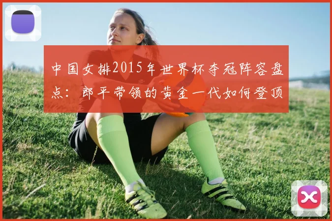 中国女排2015年世界杯夺冠阵容盘点：郎平带领的黄金一代如何登顶