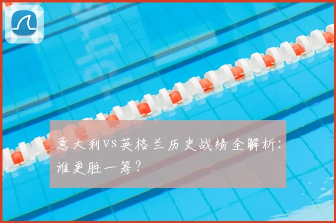 意大利vs英格兰历史战绩全解析：谁更胜一筹？