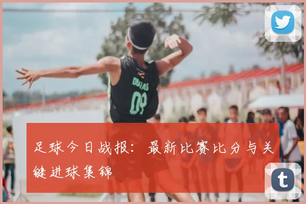 足球今日战报：最新比赛比分与关键进球集锦