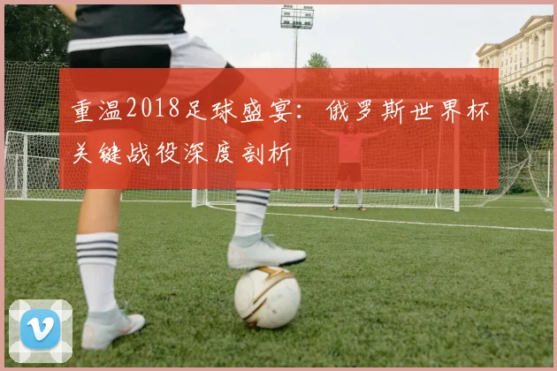 重温2018足球盛宴：俄罗斯世界杯关键战役深度剖析