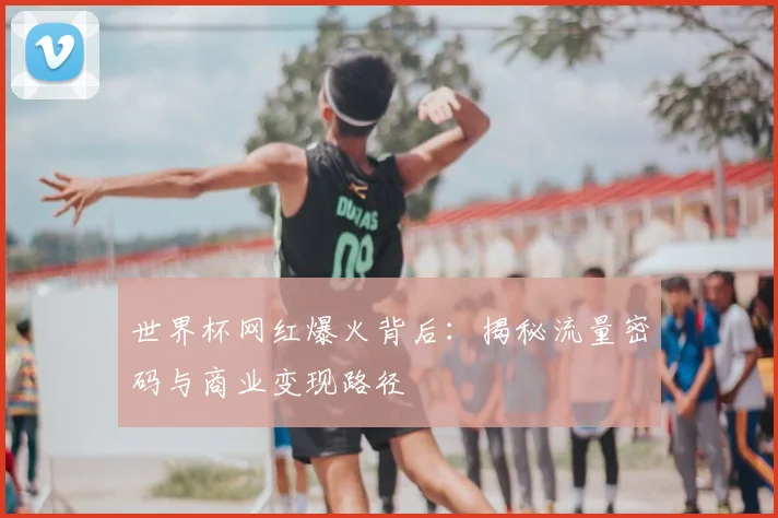 世界杯网红爆火背后：揭秘流量密码与商业变现路径