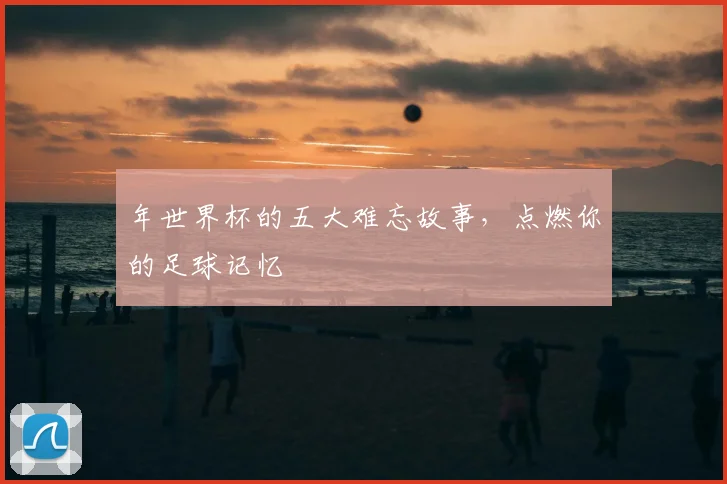 年世界杯的五大难忘故事，点燃你的足球记忆