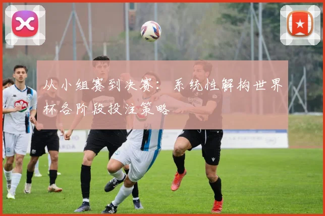 从小组赛到决赛：系统性解构世界杯各阶段投注策略