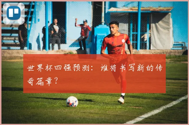 世界杯四强预测:谁将书写新的传奇篇章?