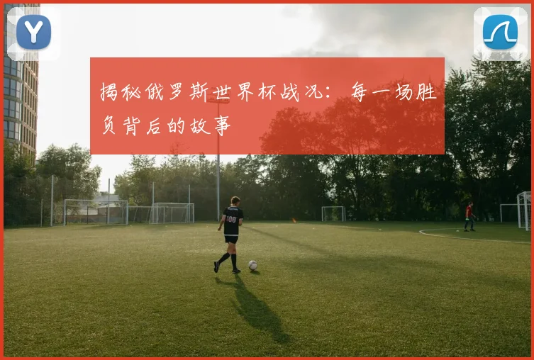 揭秘俄罗斯世界杯战况：每一场胜负背后的故事