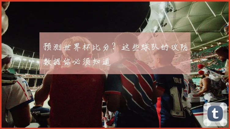 预测世界杯比分？这些球队的攻防数据你必须知道
