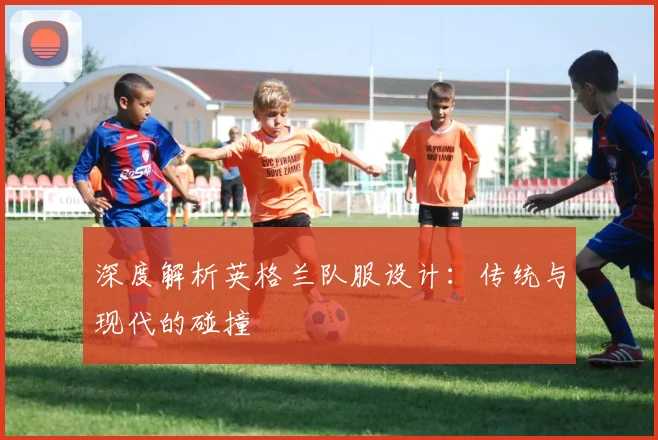 深度解析英格兰队服设计:传统与现代的碰撞