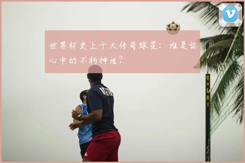 世界杯史上十大传奇球星：谁是你心中的不朽神话？