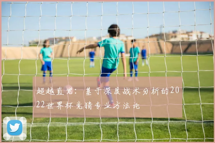 超越直觉:基于深度战术分析的2022世界杯竞猜专业方法论