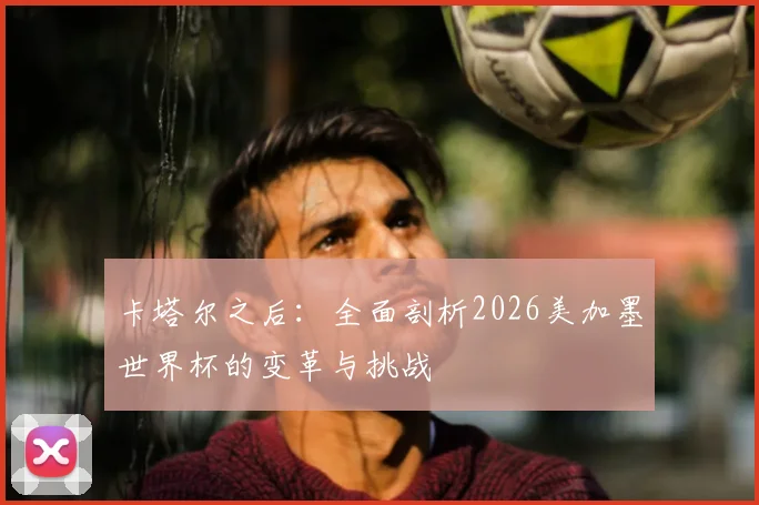 卡塔尔之后：全面剖析2026美加墨世界杯的变革与挑战