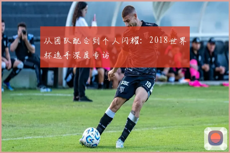 从团队配合到个人闪耀：2018世界杯选手深度专访