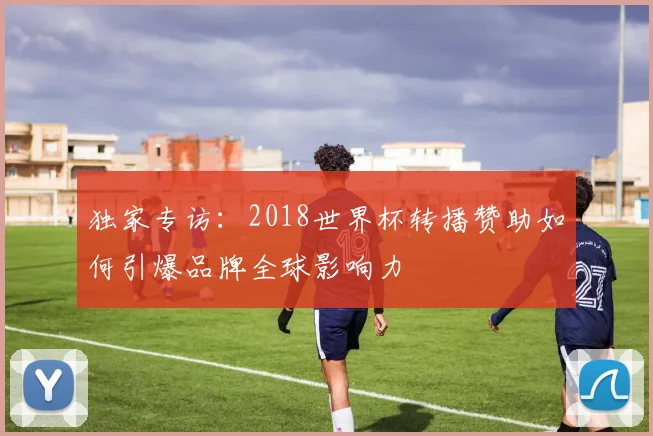 独家专访：2018世界杯转播赞助如何引爆品牌全球影响力