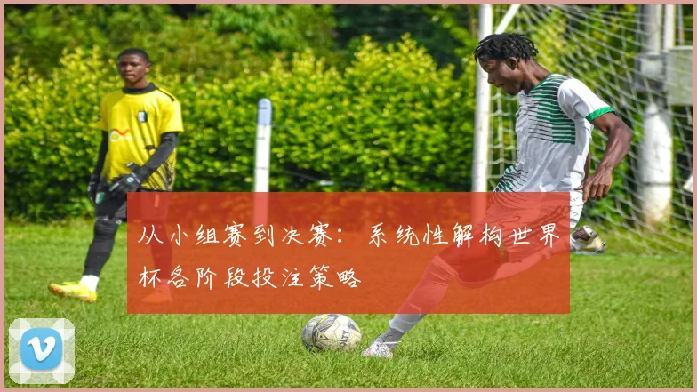 从小组赛到决赛：系统性解构世界杯各阶段投注策略