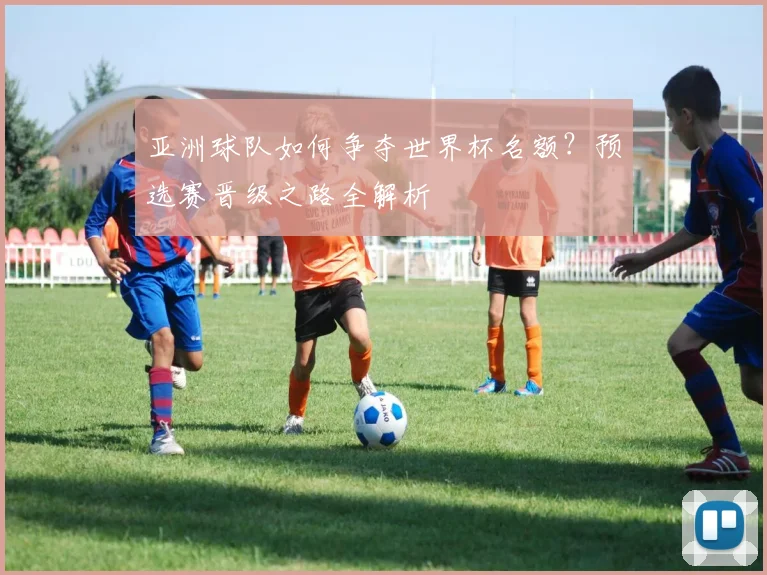 亚洲球队如何争夺世界杯名额?预选赛晋级之路全解析