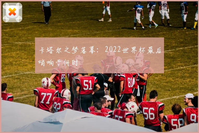 卡塔尔之梦落幕：2022世界杯最后哨响于何时