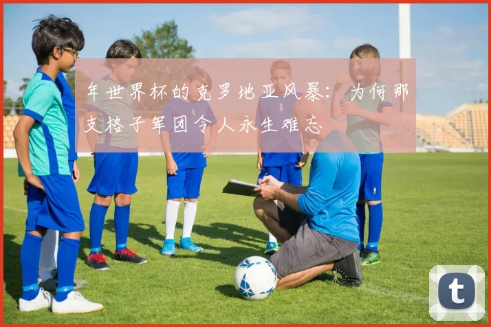 年世界杯的克罗地亚风暴：为何那支格子军团令人永生难忘