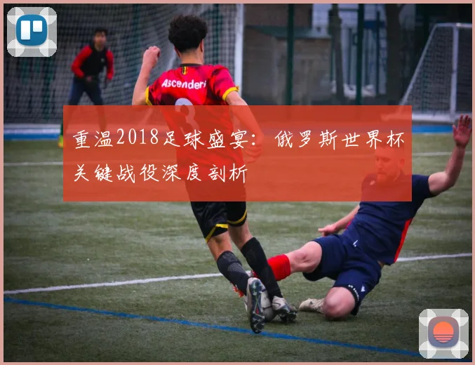 重温2018足球盛宴：俄罗斯世界杯关键战役深度剖析
