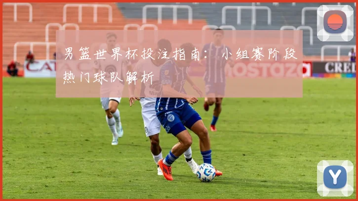 男篮世界杯投注指南：小组赛阶段热门球队解析