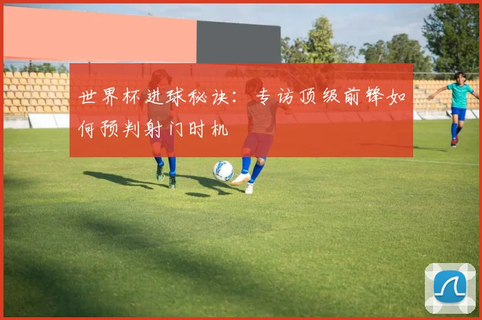 世界杯进球秘诀：专访顶级前锋如何预判射门时机