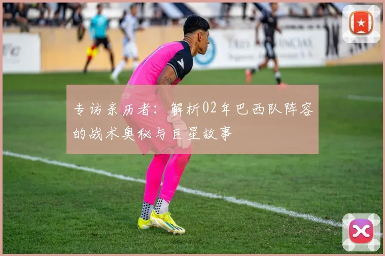 专访亲历者：解析02年巴西队阵容的战术奥秘与巨星故事
