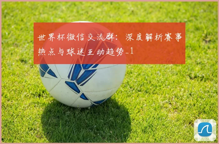 世界杯微信交流群：深度解析赛事热点与球迷互动趋势_1