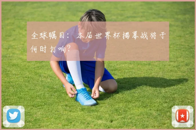 全球瞩目：本届世界杯揭幕战将于何时打响？