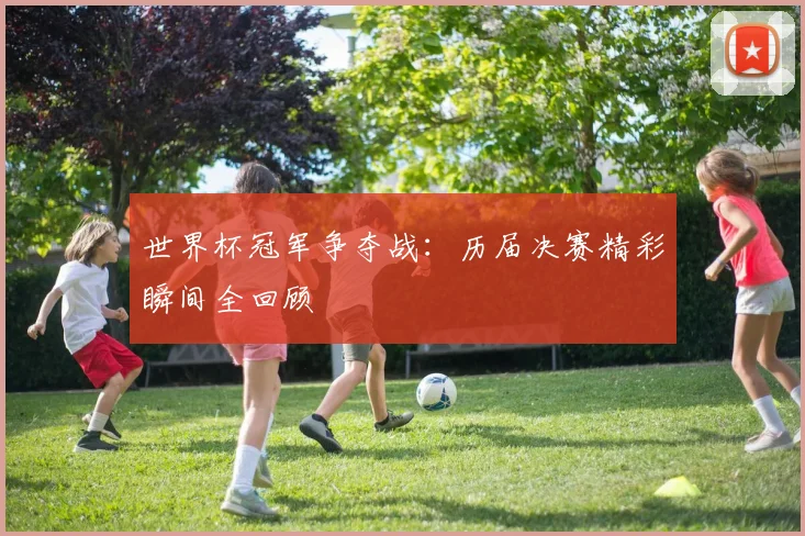 世界杯冠军争夺战：历届决赛精彩瞬间全回顾