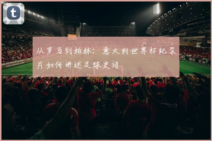 从罗马到柏林：意大利世界杯纪录片如何讲述足球史诗