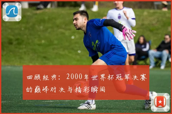回顾经典：2000年世界杯冠军决赛的巅峰对决与精彩瞬间