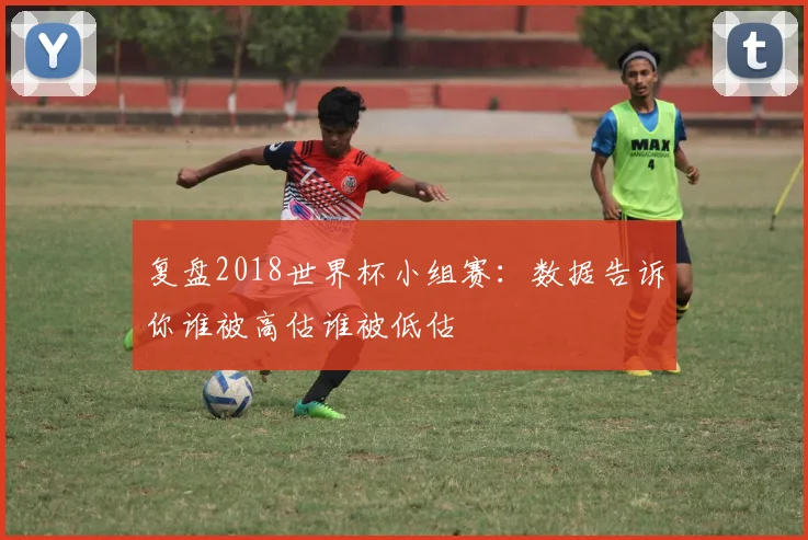 复盘2018世界杯小组赛：数据告诉你谁被高估谁被低估