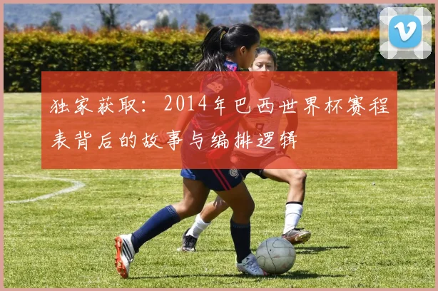 独家获取：2014年巴西世界杯赛程表背后的故事与编排逻辑