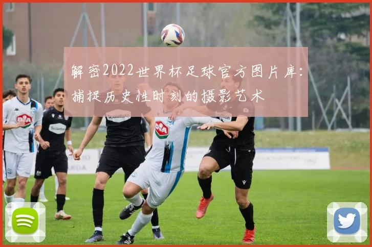 解密2022世界杯足球官方图片库：捕捉历史性时刻的摄影艺术