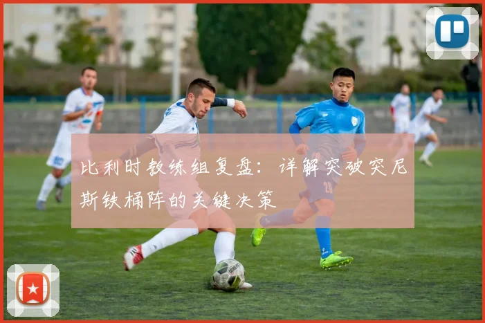 比利时教练组复盘：详解突破突尼斯铁桶阵的关键决策
