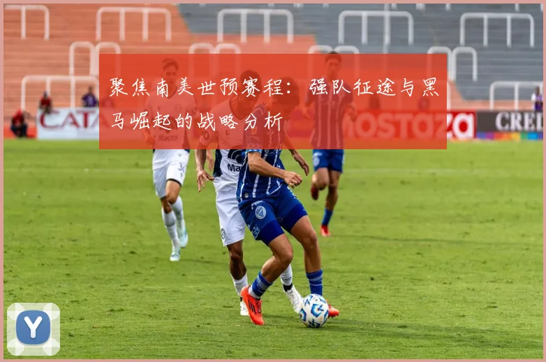 聚焦南美世预赛程：强队征途与黑马崛起的战略分析